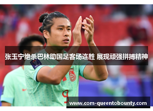 张玉宁绝杀巴林助国足客场连胜 展现顽强拼搏精神